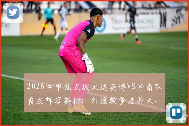 2026中甲焦点战大连英博VS河南队首发阵容解析：外援数量差异大，杨铭锐刘易鑫关键角色如何影响比赛走势