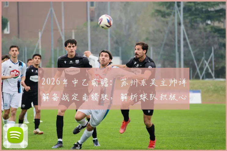 2026年中乙前瞻:苏州东吴主帅详解备战定南赣联,解析球队积极心态与战术打法