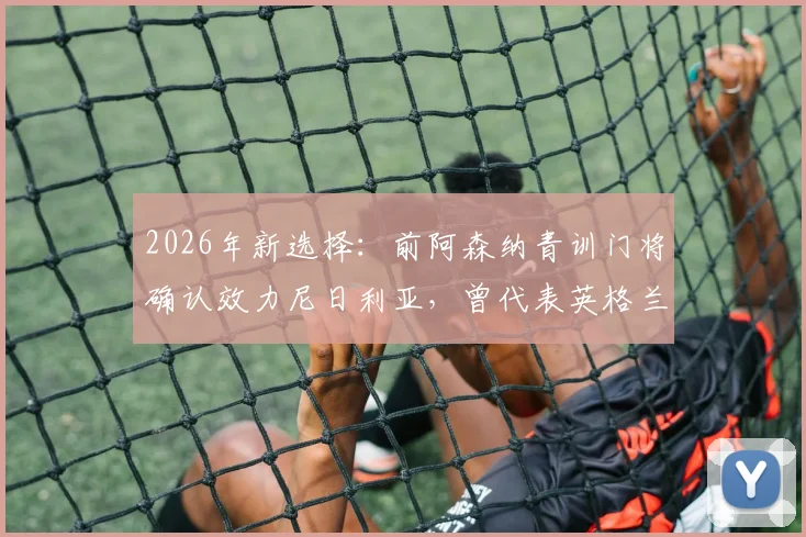 2026年新选择：前阿森纳青训门将确认效力尼日利亚，曾代表英格兰U18出战
