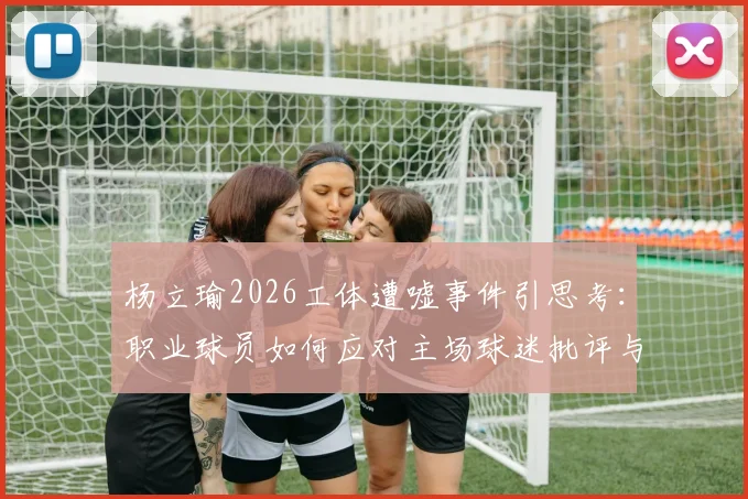 杨立瑜2026工体遭嘘事件引思考:职业球员如何应对主场球迷批评与巨大压力