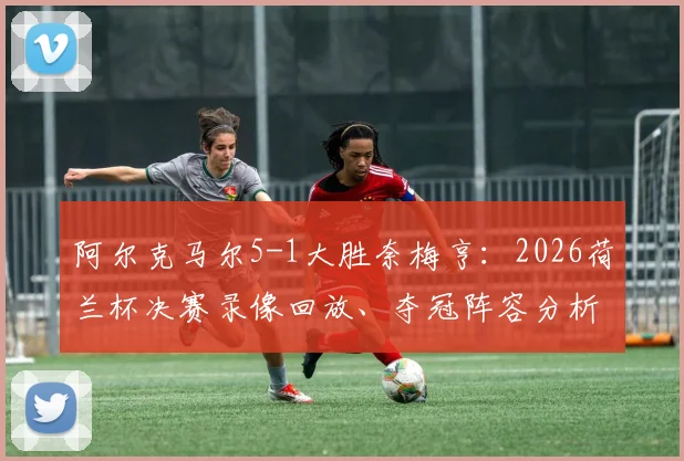 阿尔克马尔5-1大胜奈梅亨：2026荷兰杯决赛录像回放、夺冠阵容分析与奖金揭秘，附球队13年后再夺冠历程回顾