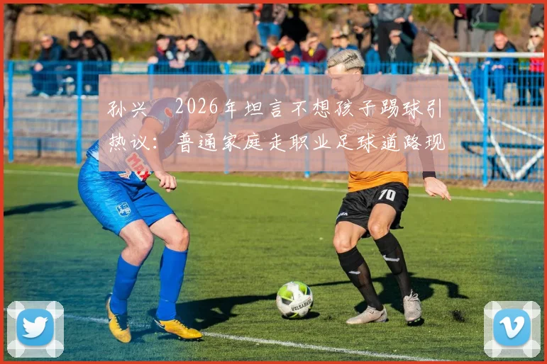 孙兴慜2026年坦言不想孩子踢球引热议：普通家庭走职业足球道路现实吗？国内青训现状与球员出路深度探讨