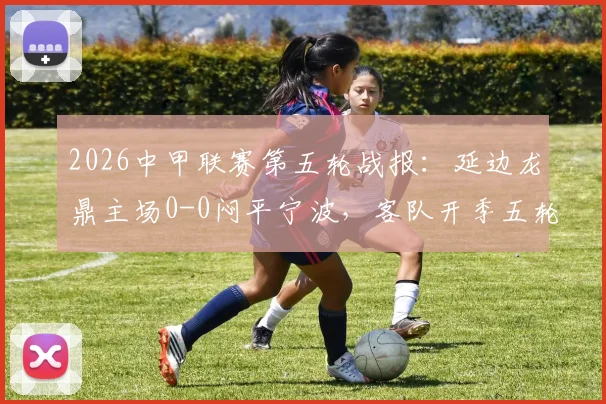 2026中甲联赛第五轮战报：延边龙鼎主场0-0闷平宁波，客队开季五轮不胜保级压力骤增