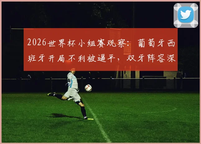 2026世界杯小组赛观察:葡萄牙西班牙开局不利被逼平,双牙阵容深度与战术短板成出线关键