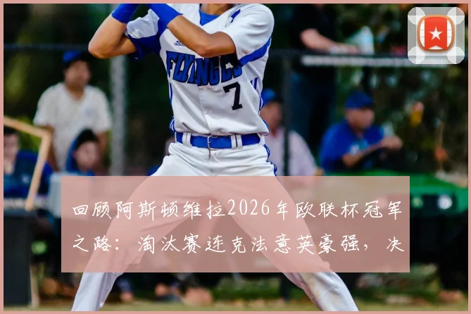 回顾阿斯顿维拉2026年欧联杯冠军之路:淘汰赛连克法意英豪强,决赛力压德国劲旅称王