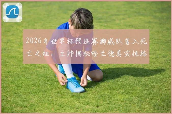 2026年世界杯预选赛挪威队落入死亡之组，主帅揭秘哈兰德真实性格：场上超巨场下平易近人