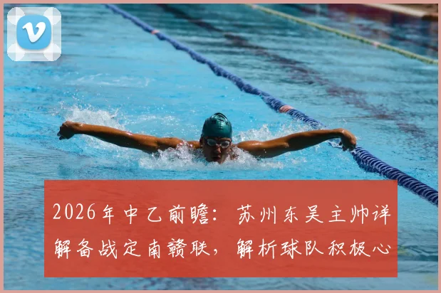 2026年中乙前瞻:苏州东吴主帅详解备战定南赣联,解析球队积极心态与战术打法