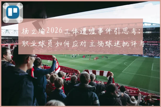杨立瑜2026工体遭嘘事件引思考：职业球员如何应对主场球迷批评与巨大压力