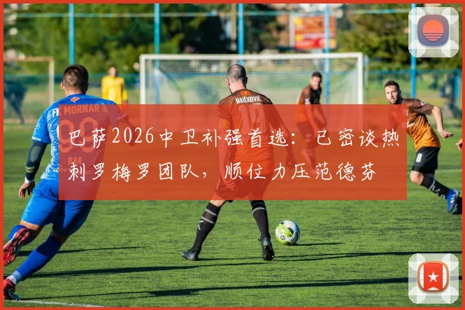 巴萨2026中卫补强首选：已密谈热刺罗梅罗团队，顺位力压范德芬