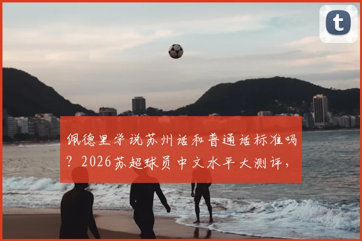 佩德里学说苏州话和普通话标准吗？2026苏超球员中文水平大测评，附方言挑战视频集锦