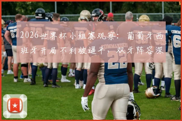 2026世界杯小组赛观察：葡萄牙西班牙开局不利被逼平，双牙阵容深度与战术短板成出线关键