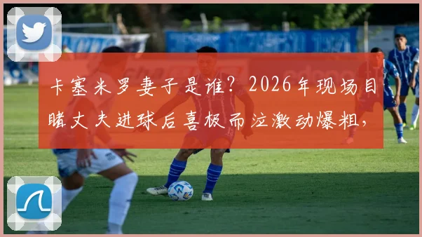 卡塞米罗妻子是谁?2026年现场目睹丈夫进球后喜极而泣激动爆粗,球星家属看台真实反应