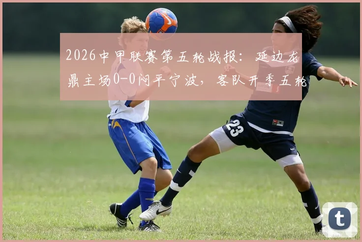 2026中甲联赛第五轮战报:延边龙鼎主场0-0闷平宁波,客队开季五轮不胜保级压力骤增