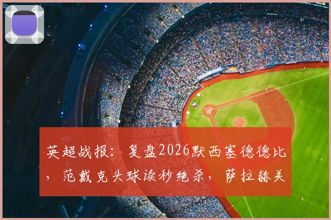 英超战报：复盘2026默西塞德德比，范戴克头球读秒绝杀，萨拉赫关键破门，利物浦2-1险胜埃弗顿