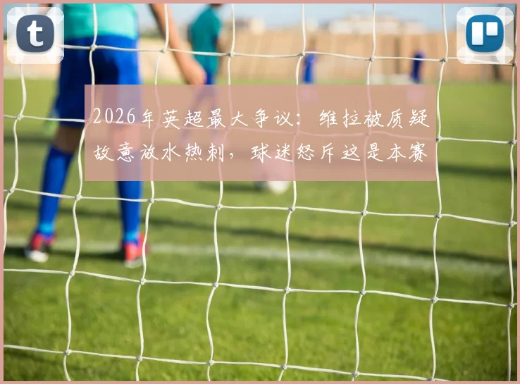 2026年英超最大争议：维拉被质疑故意放水热刺，球迷怒斥这是本赛季最消极的一场比赛