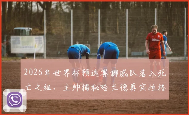 2026年世界杯预选赛挪威队落入死亡之组，主帅揭秘哈兰德真实性格：场上超巨场下平易近人