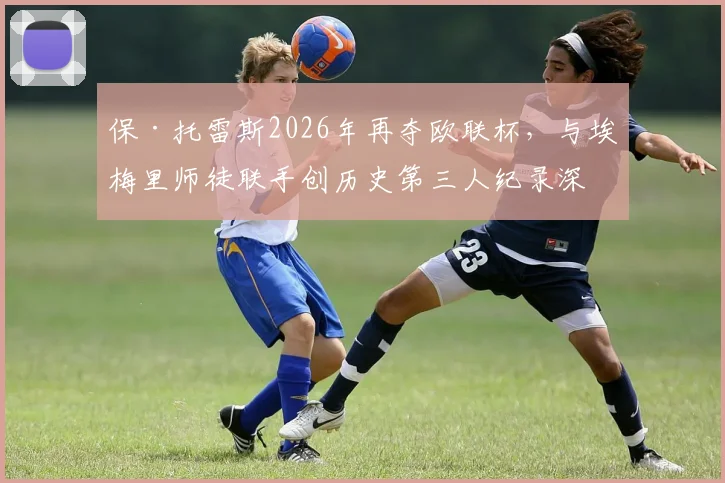 保·托雷斯2026年再夺欧联杯,与埃梅里师徒联手创历史第三人纪录深度解读