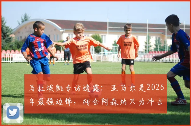 马杜埃凯专访透露:亚马尔是2026年最强边锋,转会阿森纳只为冲击冠军荣誉