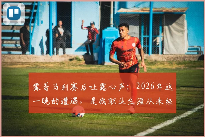 蒙哥马利赛后吐露心声：2026年这一晚的遭遇，是我职业生涯从未经历过的特殊时刻