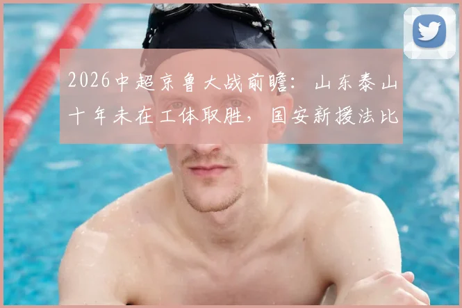 2026中超京鲁大战前瞻：山东泰山十年未在工体取胜，国安新援法比奥对决泰山核心瓦科看点十足