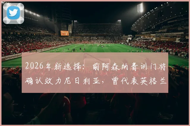 2026年新选择：前阿森纳青训门将确认效力尼日利亚，曾代表英格兰U18出战