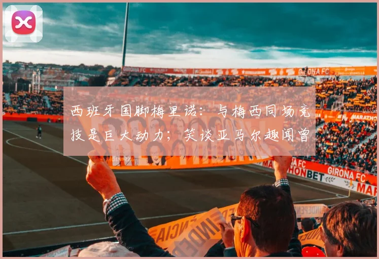 西班牙国脚梅里诺：与梅西同场竞技是巨大动力；笑谈亚马尔趣闻曾以为是AI合成