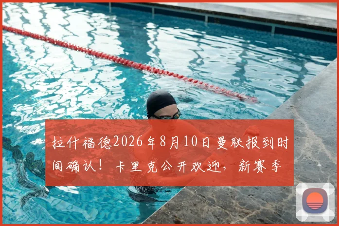 拉什福德2026年8月10日曼联报到时间确认！卡里克公开欢迎，新赛季阵容看点解析