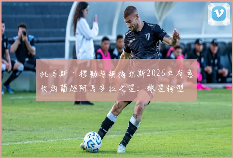 托马斯·穆勒与胡梅尔斯2026年有意收购葡超阿马多拉之星:球星转型投资人的最新动向与俱乐部深度解析