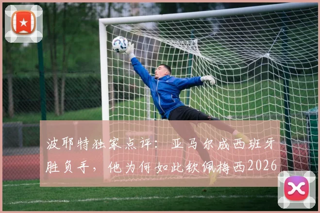 波耶特独家点评：亚马尔成西班牙胜负手，他为何如此钦佩梅西2026表现？
