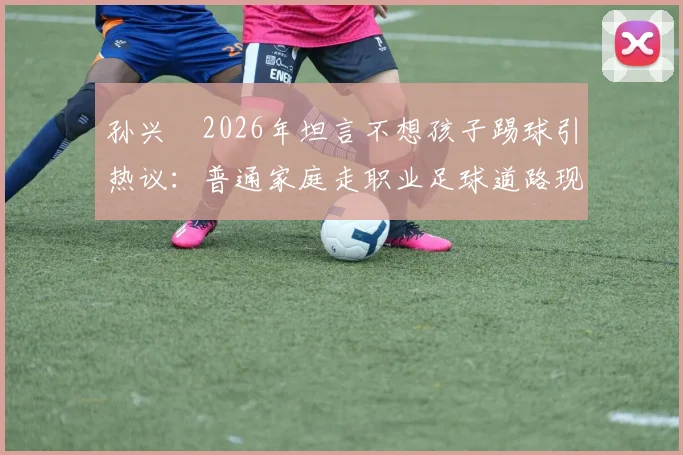 孙兴慜2026年坦言不想孩子踢球引热议:普通家庭走职业足球道路现实吗?国内青训现状与球员出路深度探讨