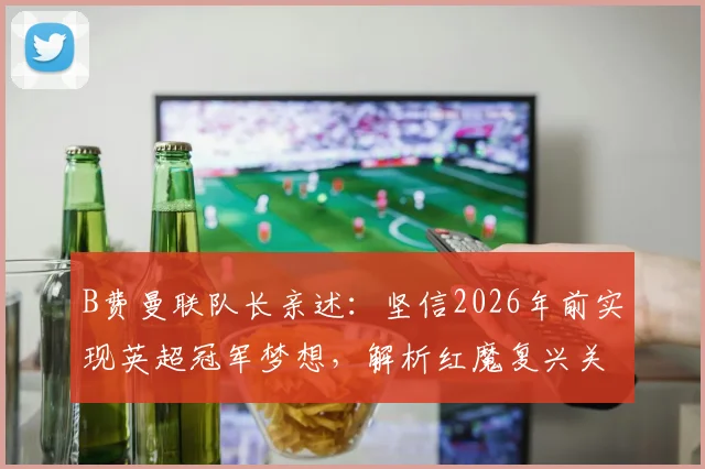 B费曼联队长亲述:坚信2026年前实现英超冠军梦想,解析红魔复兴关键与个人生涯目标