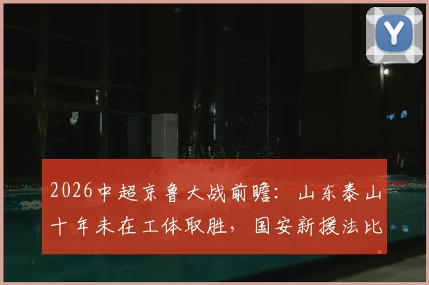 2026中超京鲁大战前瞻：山东泰山十年未在工体取胜，国安新援法比奥对决泰山核心瓦科看点十足