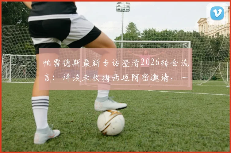 帕雷德斯最新专访澄清2026转会流言：详谈未收梅西迈阿密邀请，一心回归博卡原因