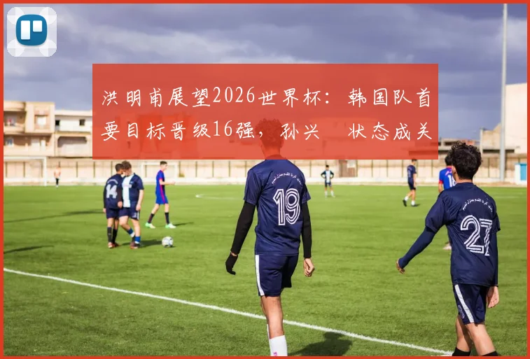 洪明甫展望2026世界杯:韩国队首要目标晋级16强,孙兴慜状态成关键,附阵容战术深度解析