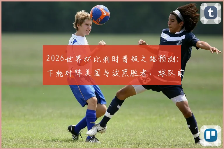 2026世界杯比利时晋级之路预测:下轮对阵美国与波黑胜者,球队前景分析