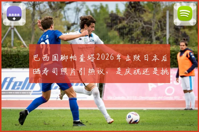 巴西国脚帕奎塔2026年击败日本后晒寿司照片引热议,是庆祝还是挑衅深层解析