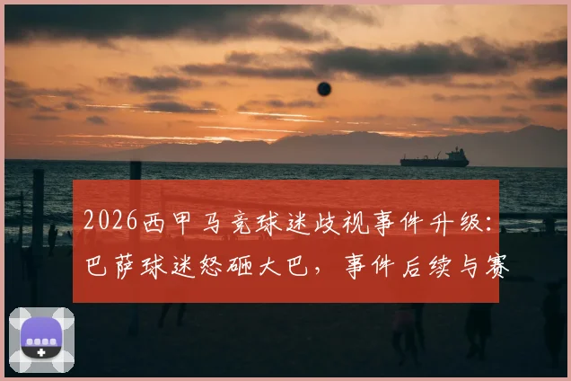 2026西甲马竞球迷歧视事件升级:巴萨球迷怒砸大巴,事件后续与赛场安全引深思
