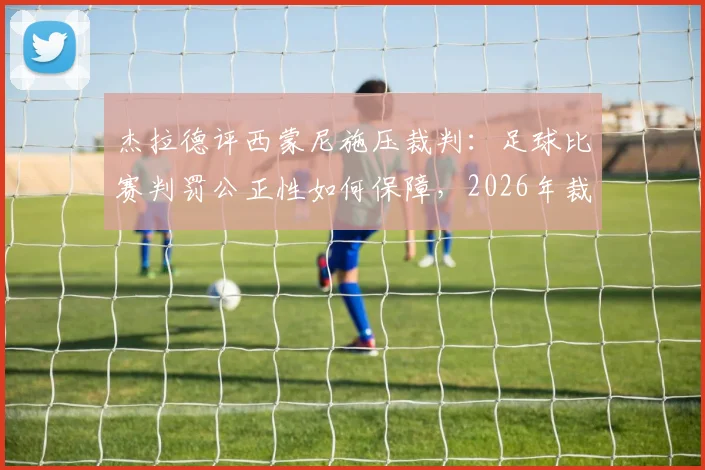 杰拉德评西蒙尼施压裁判:足球比赛判罚公正性如何保障,2026年裁判权威面临挑战