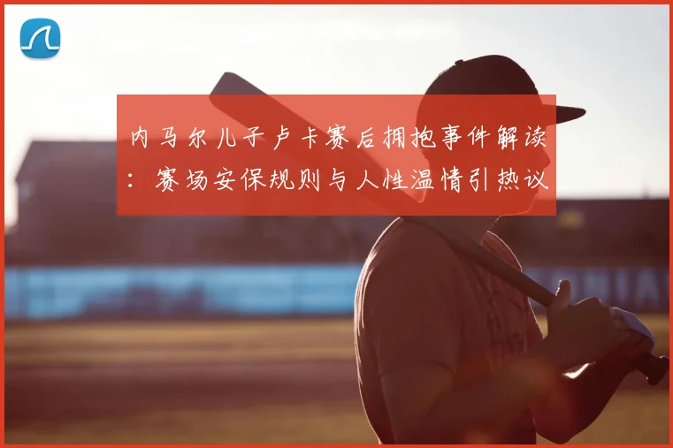 内马尔儿子卢卡赛后拥抱事件解读：赛场安保规则与人性温情引热议，卢卡被工作人员阻拦真实原因是什么