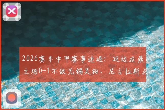 2026赛季中甲赛事速递:延边龙鼎主场0-1不敌无锡吴钩,尼古拉斯点球定乾坤,比赛细节全面回顾