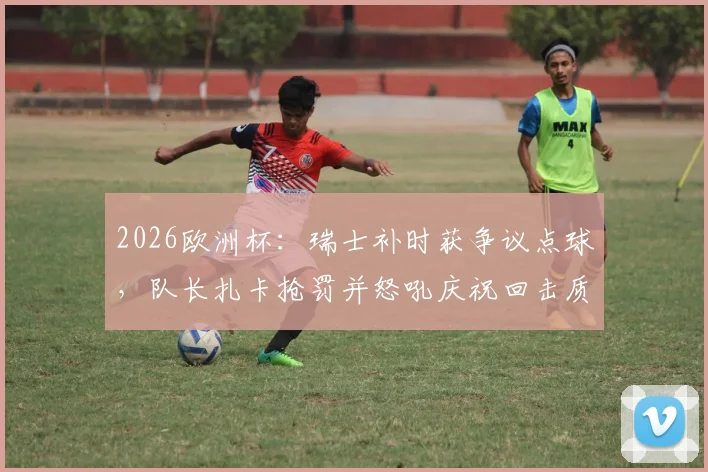 2026欧洲杯：瑞士补时获争议点球，队长扎卡抢罚并怒吼庆祝回击质疑，详解队内权责与舆论风波