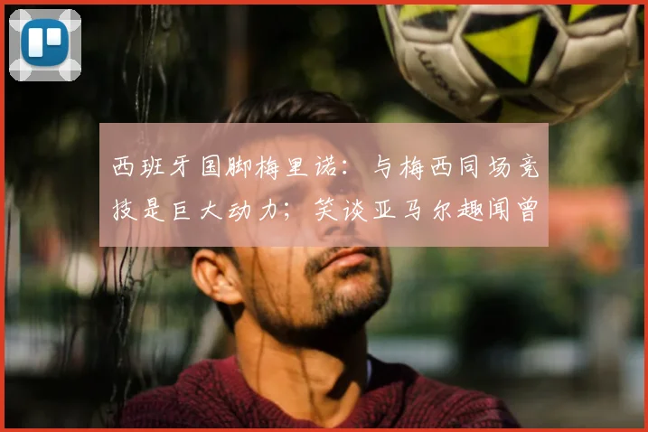 西班牙国脚梅里诺:与梅西同场竞技是巨大动力;笑谈亚马尔趣闻曾以为是AI合成