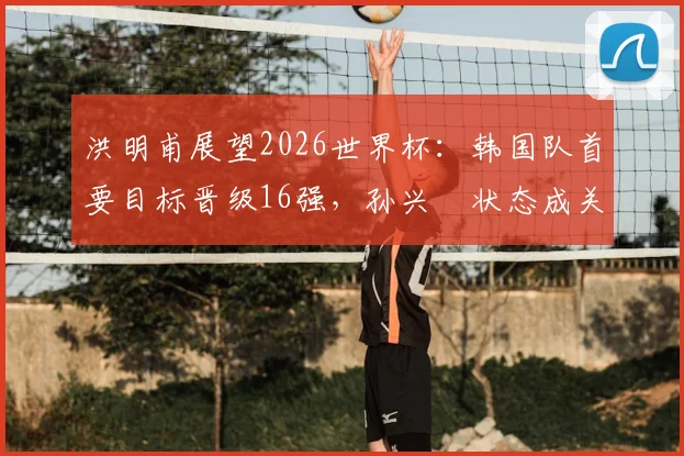 洪明甫展望2026世界杯：韩国队首要目标晋级16强，孙兴慜状态成关键，附阵容战术深度解析