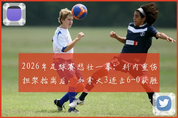 2026年足球赛悲壮一幕：科内重伤担架抬离后，加拿大3连击6-0获胜，球员伤情与赛后解读