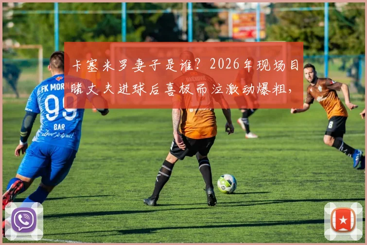 卡塞米罗妻子是谁?2026年现场目睹丈夫进球后喜极而泣激动爆粗,球星家属看台真实反应