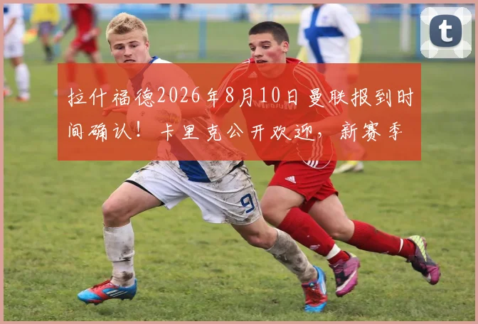 拉什福德2026年8月10日曼联报到时间确认!卡里克公开欢迎,新赛季阵容看点解析