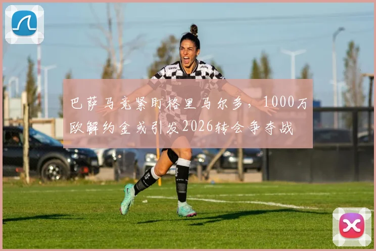 巴萨马竞紧盯格里马尔多，1000万欧解约金或引发2026转会争夺战