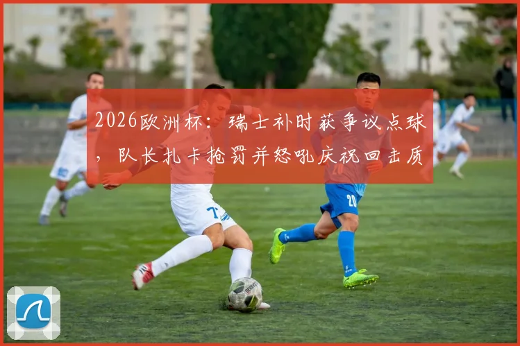 2026欧洲杯:瑞士补时获争议点球,队长扎卡抢罚并怒吼庆祝回击质疑,详解队内权责与舆论风波