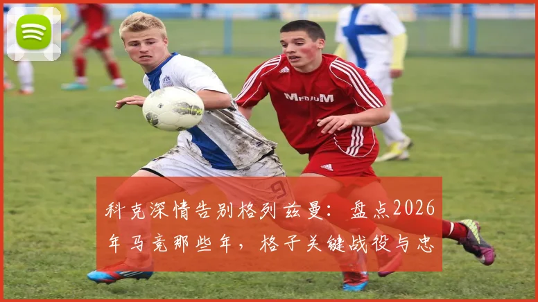 科克深情告别格列兹曼：盘点2026年马竞那些年，格子关键战役与忠诚时刻全回顾