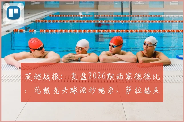 英超战报:复盘2026默西塞德德比,范戴克头球读秒绝杀,萨拉赫关键破门,利物浦2-1险胜埃弗顿